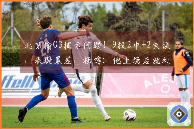 北京输G3揭示问题！9投2中+2失误，表现最差，杨鸣：他上场后就处于被动状态