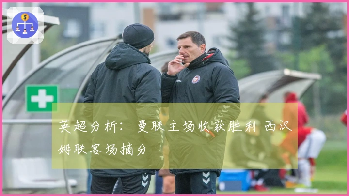英超分析：曼联主场收获胜利 西汉姆联客场摘分