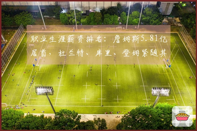 职业生涯薪资排名：詹姆斯5.81亿居首，杜兰特、库里、登姆紧随其后，乔治5亿、伦纳德7亿。